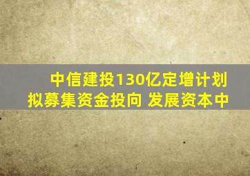 中信建投130亿定增计划拟募集资金投向 发展资本中